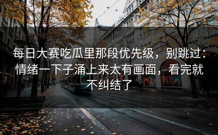 每日大赛吃瓜里那段优先级,别跳过:情绪一下子涌上来太有画面,看完就不纠结了 每日大赛吃瓜里那段优先级,别跳过:情绪一下子涌上来太有画面,看完就不纠结了