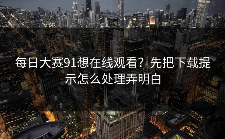 每日大赛91想在线观看？先把下载提示怎么处理弄明白
