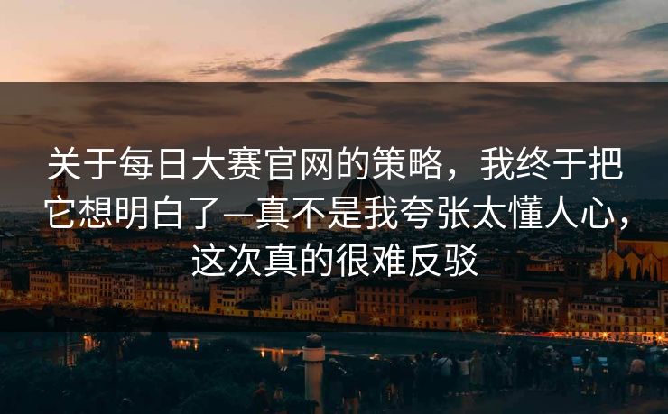 关于每日大赛官网的策略，我终于把它想明白了—真不是我夸张太懂人心，这次真的很难反驳