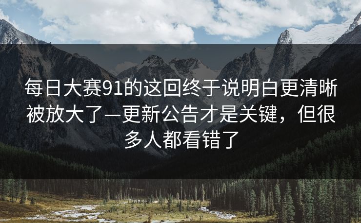 每日大赛91的这回终于说明白更清晰被放大了—更新公告才是关键，但很多人都看错了