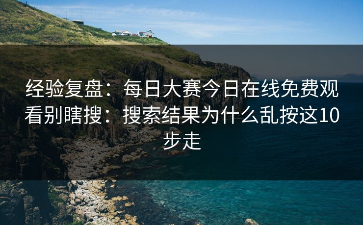 经验复盘：每日大赛今日在线免费观看别瞎搜：搜索结果为什么乱按这10步走