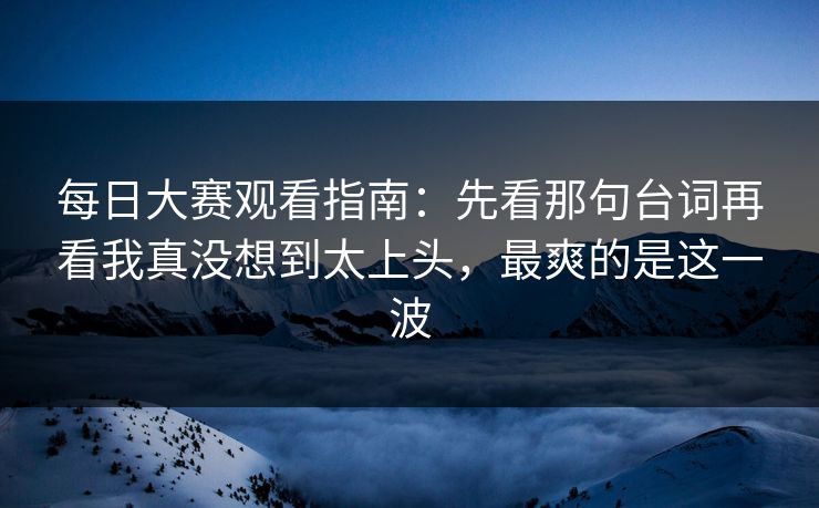 每日大赛观看指南：先看那句台词再看我真没想到太上头，最爽的是这一波