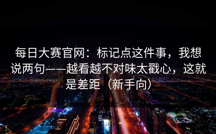 每日大赛官网：标记点这件事，我想说两句——越看越不对味太戳心，这就是差距（新手向）