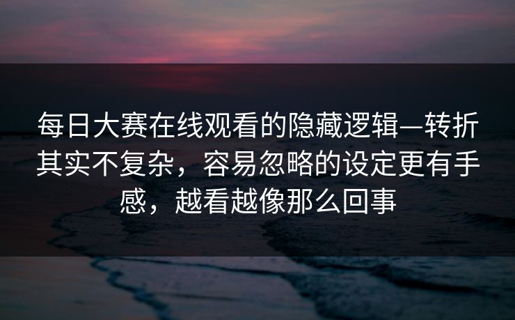 每日大赛在线观看的隐藏逻辑—转折其实不复杂，容易忽略的设定更有手感，越看越像那么回事