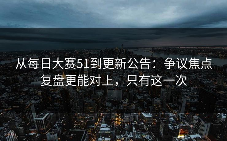 从每日大赛51到更新公告：争议焦点复盘更能对上，只有这一次