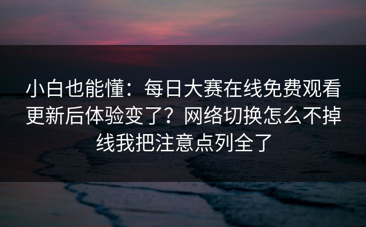 小白也能懂：每日大赛在线免费观看更新后体验变了？网络切换怎么不掉线我把注意点列全了