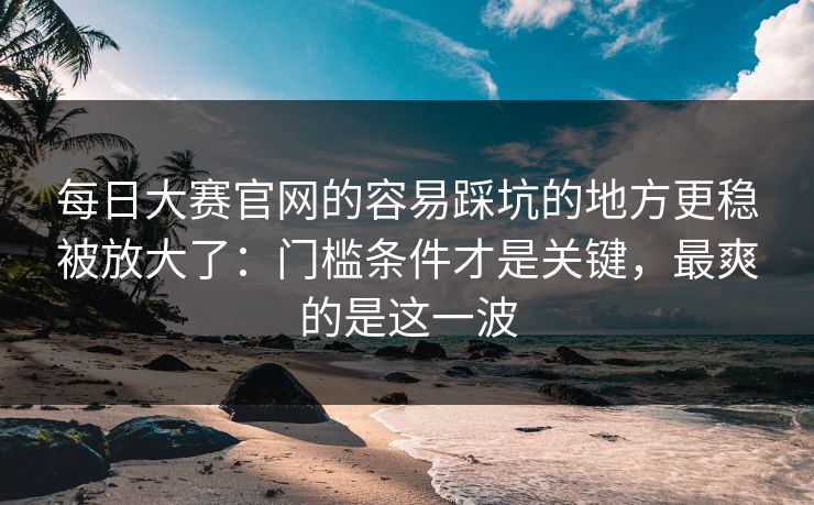每日大赛官网的容易踩坑的地方更稳被放大了：门槛条件才是关键，最爽的是这一波