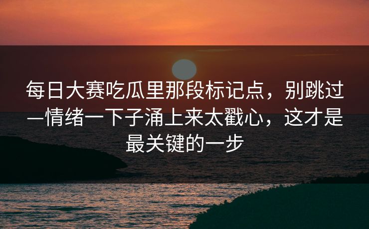 每日大赛吃瓜里那段标记点，别跳过—情绪一下子涌上来太戳心，这才是最关键的一步