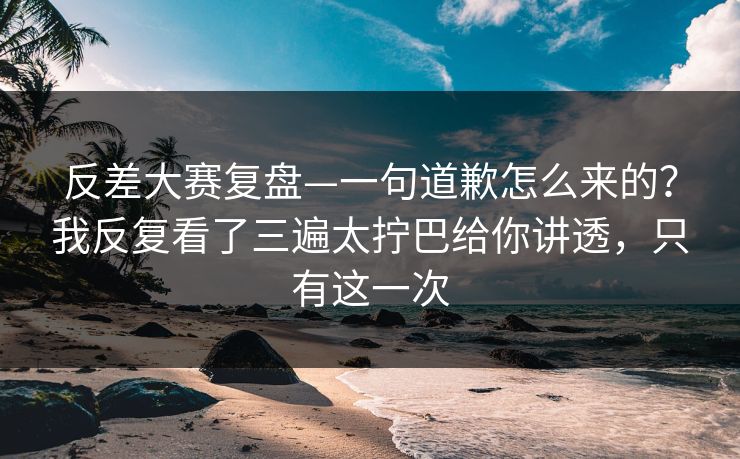 反差大赛复盘—一句道歉怎么来的？我反复看了三遍太拧巴给你讲透，只有这一次
