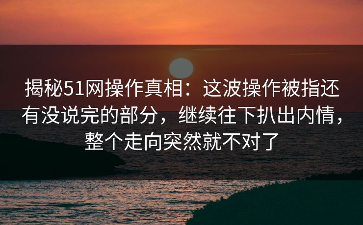 揭秘51网操作真相：这波操作被指还有没说完的部分，继续往下扒出内情，整个走向突然就不对了