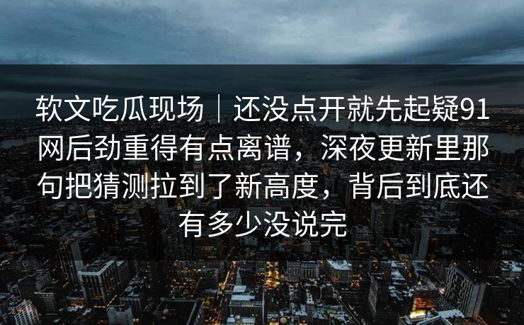 软文吃瓜现场｜还没点开就先起疑91网后劲重得有点离谱，深夜更新里那句把猜测拉到了新高度，背后到底还有多少没说完