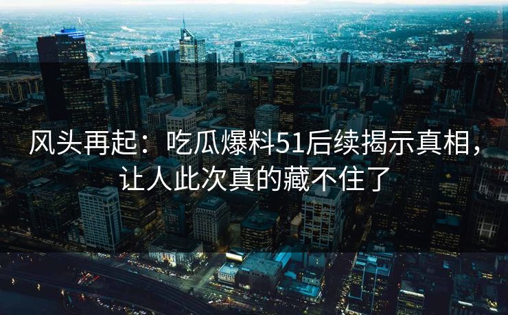风头再起：吃瓜爆料51后续揭示真相，让人此次真的藏不住了