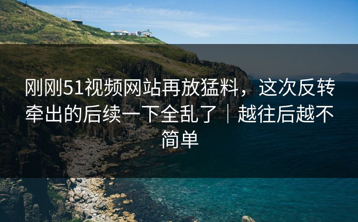 刚刚51视频网站再放猛料，这次反转牵出的后续一下全乱了｜越往后越不简单
