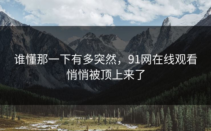 谁懂那一下有多突然，91网在线观看悄悄被顶上来了