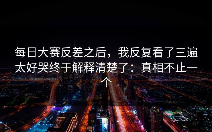 每日大赛反差之后，我反复看了三遍太好哭终于解释清楚了：真相不止一个