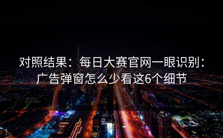 对照结果：每日大赛官网一眼识别：广告弹窗怎么少看这6个细节