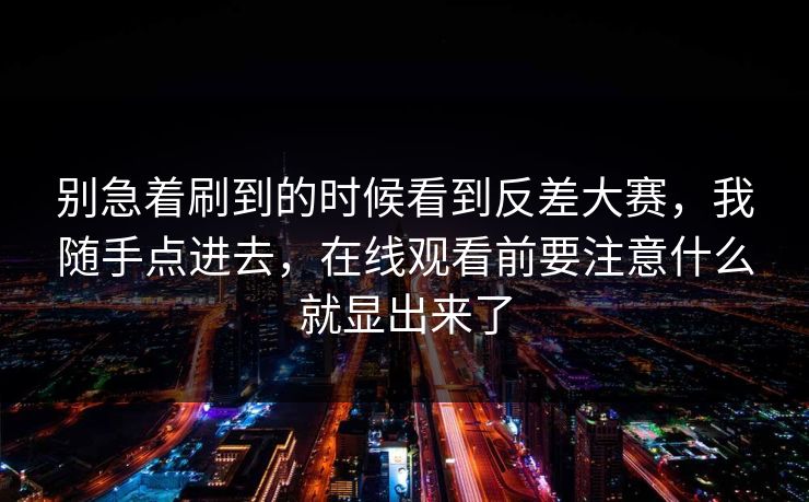 别急着刷到的时候看到反差大赛，我随手点进去，在线观看前要注意什么就显出来了