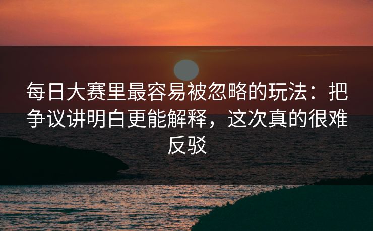 <strong>每日大赛</strong>里最容易被忽略的玩法：把争议讲明白更能解释，这次真的很难反驳