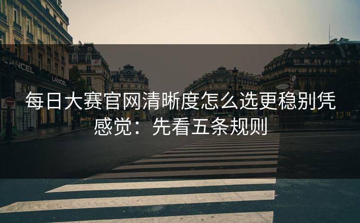 每日大赛官网清晰度怎么选更稳别凭感觉：先看五条规则