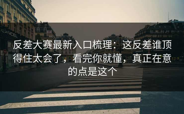 反差大赛最新入口梳理：这反差谁顶得住太会了，看完你就懂，真正在意的点是这个