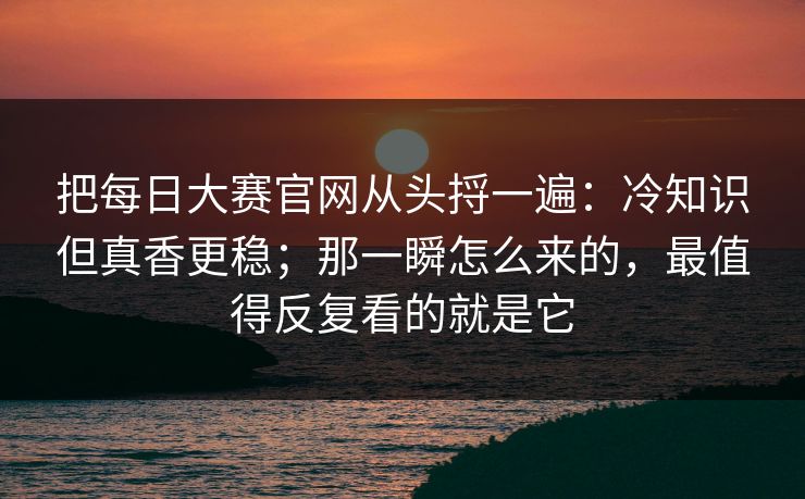 把<strong>每日大赛</strong>官网从头捋一遍：冷知识但真香更稳；那一瞬怎么来的，最值得反复看的就是它