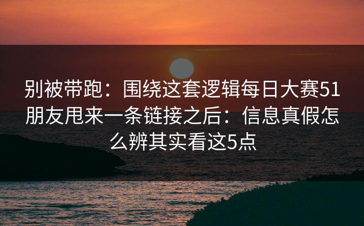 别被带跑：围绕这套逻辑<strong>每日大赛</strong>51朋友甩来一条链接之后：信息真假怎么辨其实看这5点