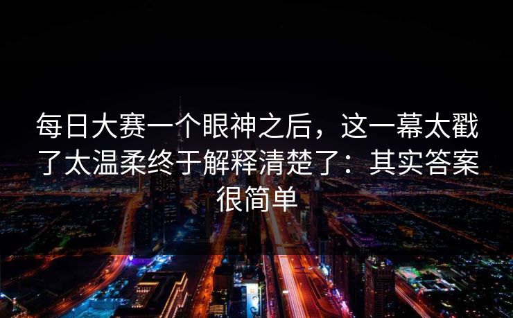 <strong>每日大赛</strong>一个眼神之后，这一幕太戳了太温柔终于解释清楚了：其实答案很简单