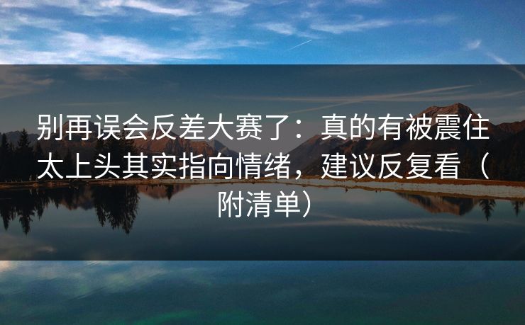 别再误会反差大赛了：真的有被震住太上头其实指向情绪，建议反复看（附清单）