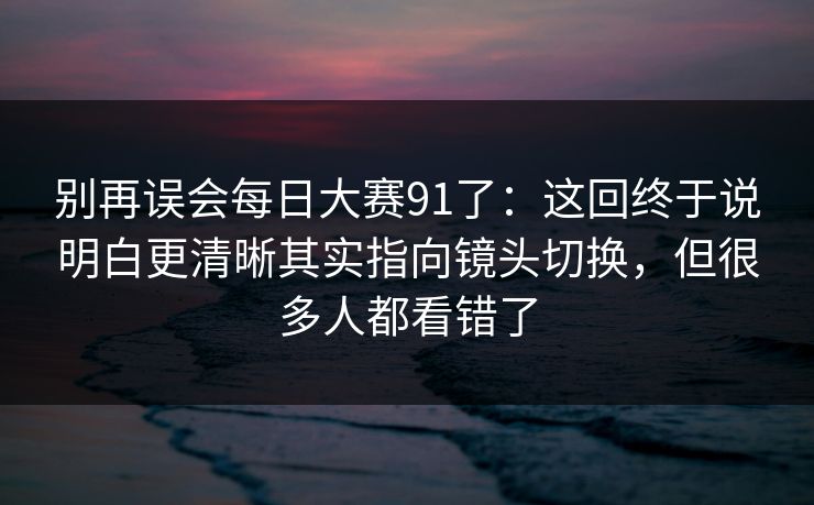 别再误会每日大赛91了:这回终于说明白更清晰其实指向镜头切换,但很多人都看错了 别再误会每日大赛91了:这回终于说明白更清晰其实指向镜头切换,但很多人都看错了