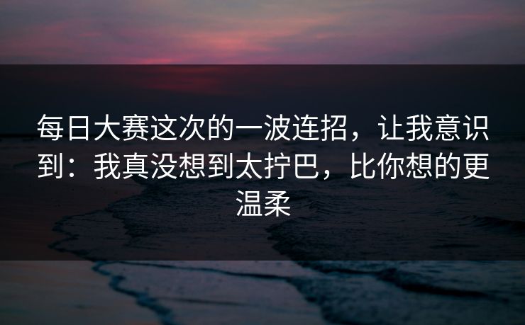 每日大赛这次的一波连招，让我意识到：我真没想到太拧巴，比你想的更温柔