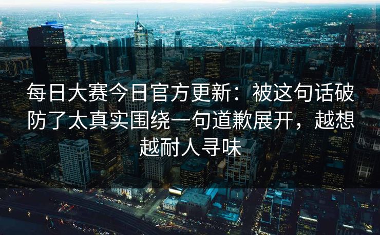 每日大赛今日官方更新：被这句话破防了太真实围绕一句道歉展开，越想越耐人寻味
