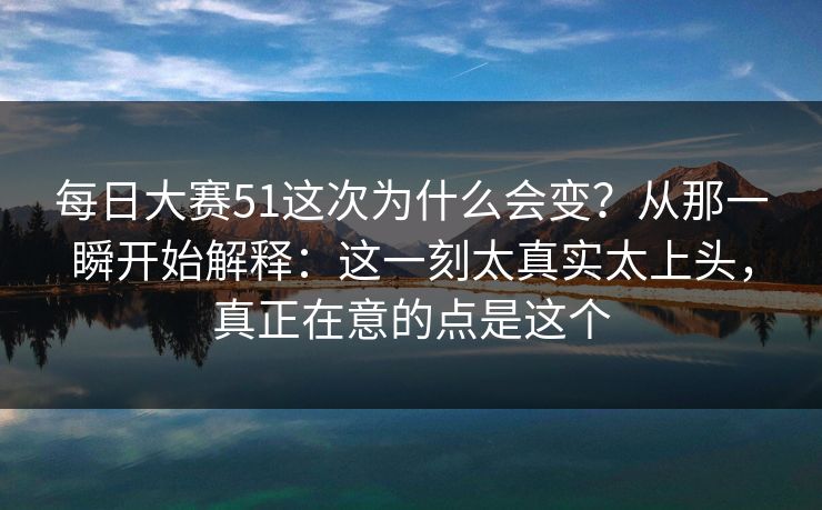每日大赛51这次为什么会变？从那一瞬开始解释：这一刻太真实太上头，真正在意的点是这个