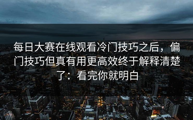 每日大赛在线观看冷门技巧之后，偏门技巧但真有用更高效终于解释清楚了：看完你就明白