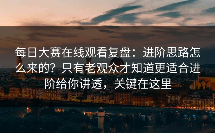 每日大赛在线观看复盘：进阶思路怎么来的？只有老观众才知道更适合进阶给你讲透，关键在这里