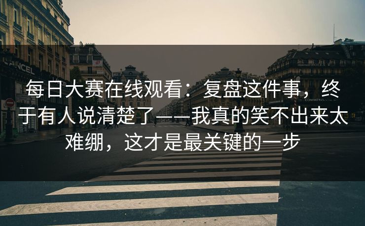 <strong>每日大赛</strong>在线观看：复盘这件事，终于有人说清楚了——我真的笑不出来太难绷，这才是最关键的一步