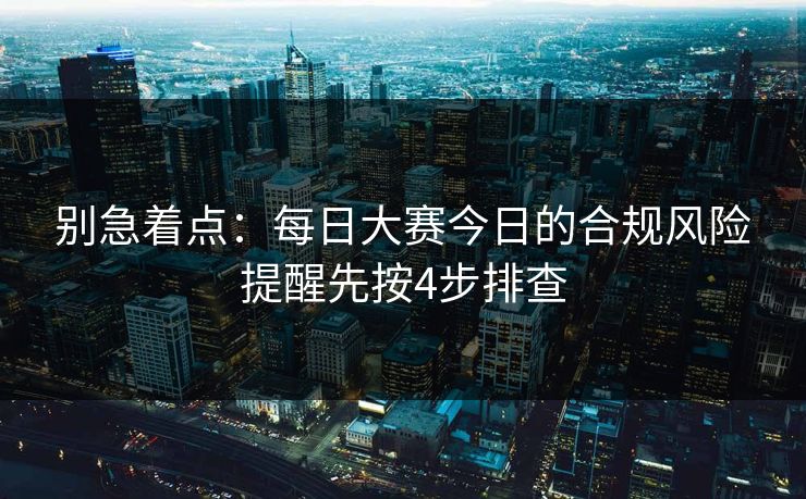 别急着点：<strong>每日大赛</strong>今日的合规风险提醒先按4步排查