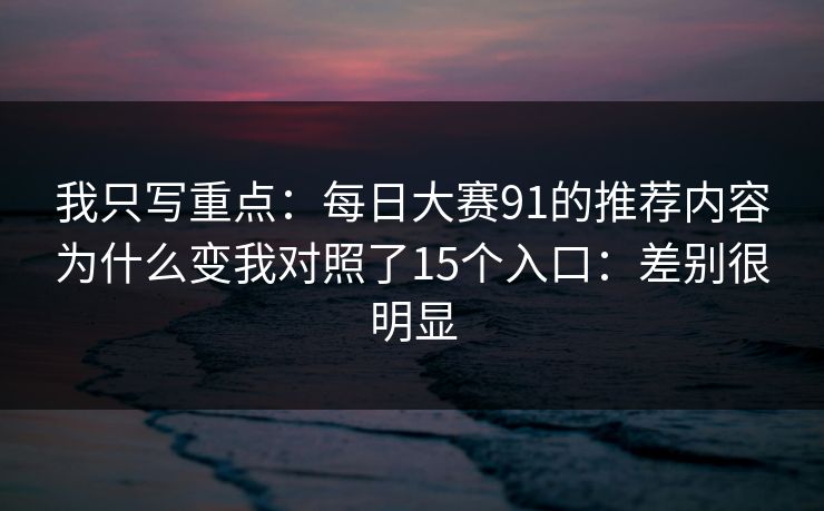 我只写重点：<strong>每日大赛</strong>91的推荐内容为什么变我对照了15个入口：差别很明显