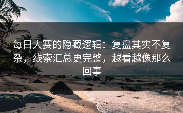 每日大赛的隐藏逻辑：复盘其实不复杂，线索汇总更完整，越看越像那么回事