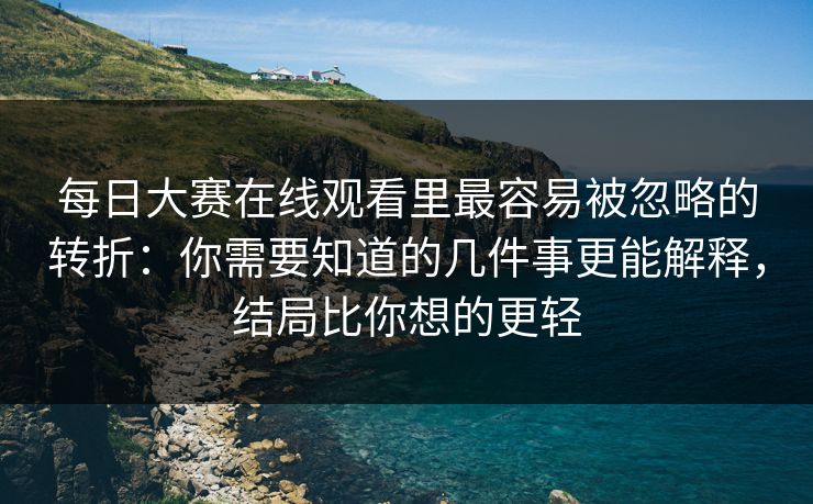 每日大赛在线观看里最容易被忽略的转折：你需要知道的几件事更能解释，结局比你想的更轻