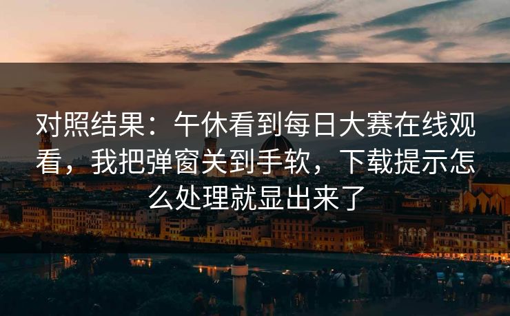 对照结果：午休看到<strong>每日大赛</strong>在线观看，我把弹窗关到手软，下载提示怎么处理就显出来了