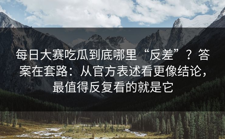 <strong>每日大赛</strong>吃瓜到底哪里“反差”？答案在套路：从官方表述看更像结论，最值得反复看的就是它