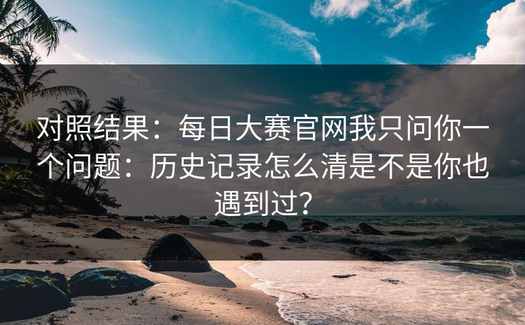 对照结果：<strong>每日大赛</strong>官网我只问你一个问题：历史记录怎么清是不是你也遇到过？