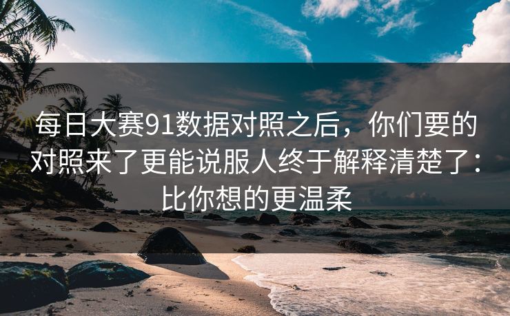 <strong>每日大赛</strong>91数据对照之后，你们要的对照来了更能说服人终于解释清楚了：比你想的更温柔