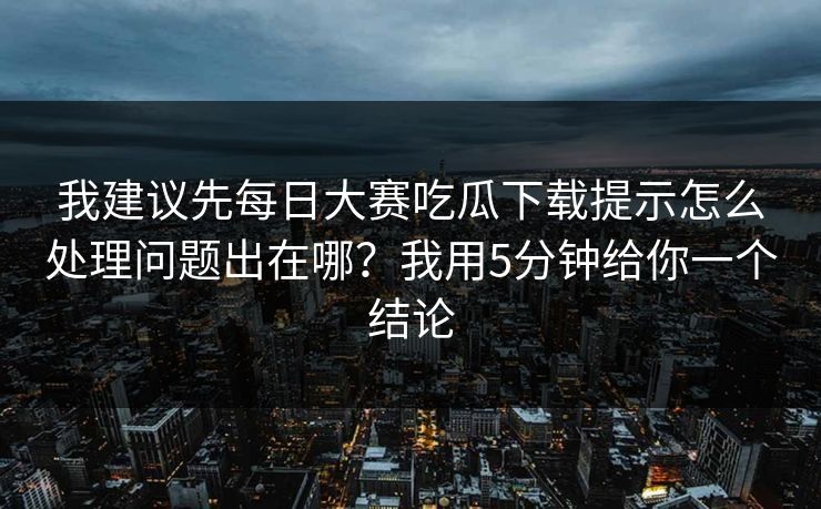 我建议先每日大赛吃瓜下载提示怎么处理问题出在哪?我用5分钟给你一个结论 我建议先每日大赛吃瓜下载提示怎么处理问题出在哪?我用5分钟给你一个结论